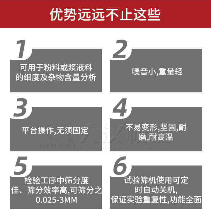 試驗篩優(yōu)勢：1，可用于粉料或漿液料的細度及雜物含量分析。2，噪音小，重量輕。3，平臺操作，無須固定。4，不易變形，堅固，耐磨，耐高溫。5，檢驗工序中篩分度佳，篩分效率高，可篩分之0.025-3MM6，試驗篩機使用可定時自動關(guān)機保證實驗重復(fù)性，功能全面。